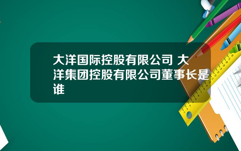 大洋国际控股有限公司 大洋集团控股有限公司董事长是谁